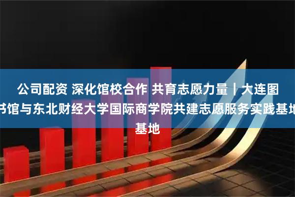 公司配资 深化馆校合作 共育志愿力量｜大连图书馆与东北财经大学国际商学院共建志愿服务实践基地