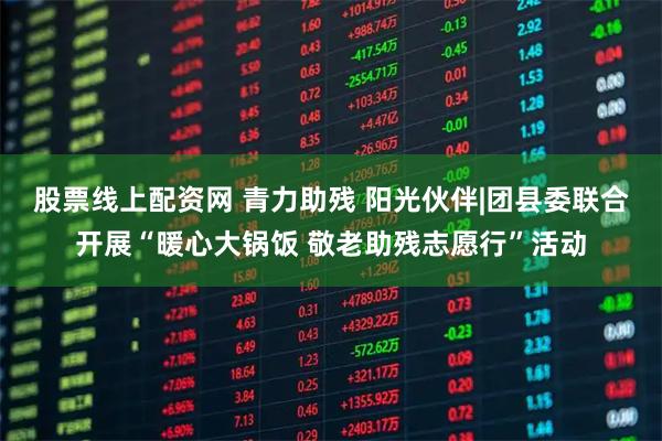 股票线上配资网 青力助残 阳光伙伴|团县委联合开展“暖心大锅饭 敬老助残志愿行”活动