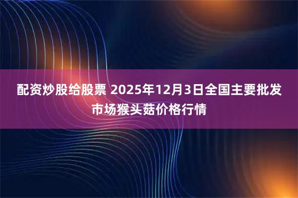 配资炒股给股票 2025年12月3日全国主要批发市场猴头菇价格行情