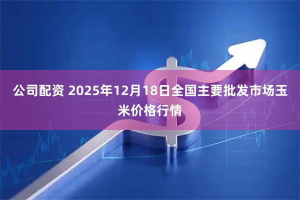 公司配资 2025年12月18日全国主要批发市场玉米价格行情