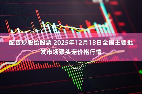 配资炒股给股票 2025年12月18日全国主要批发市场猴头菇价格行情