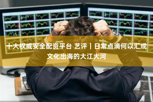 十大权威安全配资平台 艺评｜日常点滴何以汇成文化出海的大江大河