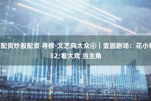 个人配资炒股配资 寻根·文艺向大众⑥｜壹圆剧场：花小钱 看大戏 当主角