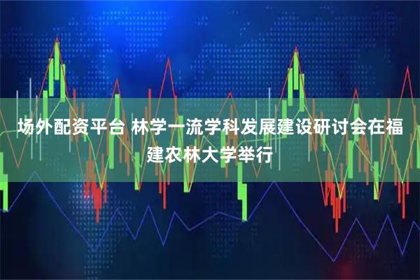 场外配资平台 林学一流学科发展建设研讨会在福建农林大学举行