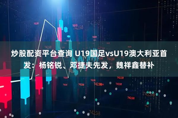 炒股配资平台查询 U19国足vsU19澳大利亚首发：杨铭锐、邓捷夫先发，魏祥鑫替补