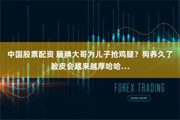 中国股票配资 腼腆大哥为儿子抢鸡腿？狗养久了脸皮会越来越厚哈哈…