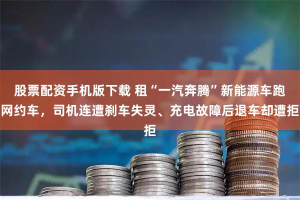 股票配资手机版下载 租“一汽奔腾”新能源车跑网约车，司机连遭刹车失灵、充电故障后退车却遭拒