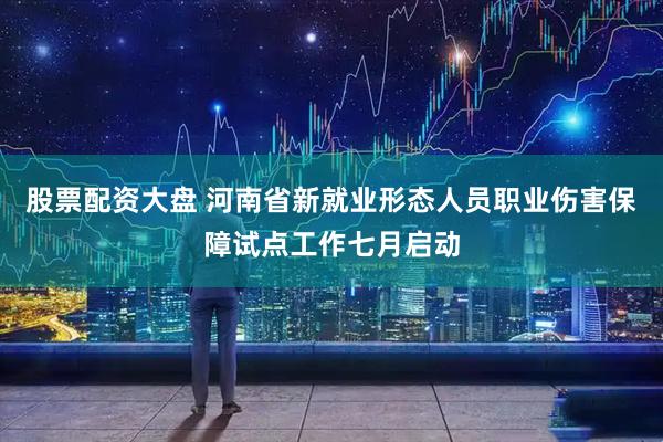 股票配资大盘 河南省新就业形态人员职业伤害保障试点工作七月启动
