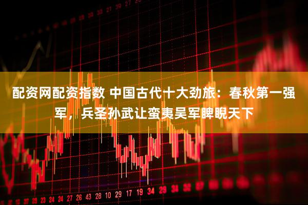 配资网配资指数 中国古代十大劲旅：春秋第一强军，兵圣孙武让蛮夷吴军睥睨天下