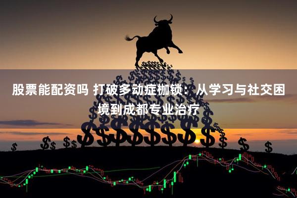 股票能配资吗 打破多动症枷锁：从学习与社交困境到成都专业治疗