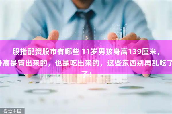 股指配资股市有哪些 11岁男孩身高139厘米，身高是管出来的，也是吃出来的，这些东西别再乱吃了！