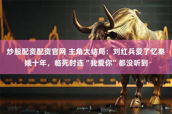 炒股配资配资官网 主角大结局：刘红兵爱了忆秦娥十年，临死时连“我爱你”都没听到