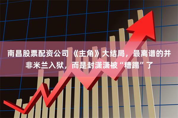 南昌股票配资公司 《主角》大结局，最离谱的并非米兰入狱，而是封潇潇被“糟蹋”了