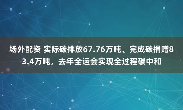 场外配资 实际碳排放67.76万吨、完成碳捐赠83.4万吨，去年全运会实现全过程碳中和