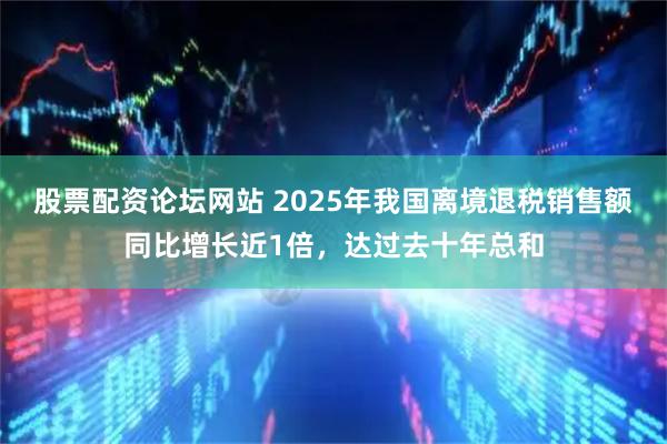 股票配资论坛网站 2025年我国离境退税销售额同比增长近1倍，达过去十年总和